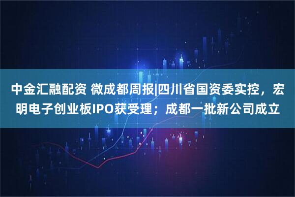 中金汇融配资 微成都周报|四川省国资委实控，宏明电子创业板IPO获受理；成都一批新公司成立
