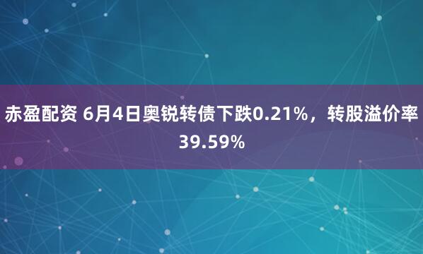 赤盈配资 6月4日奥锐转债下跌0.21%，转股溢价率39.59%