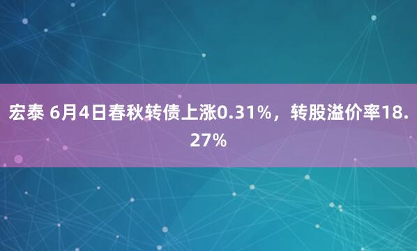 宏泰 6月4日春秋转债上涨0.31%，转股溢价率18.27%