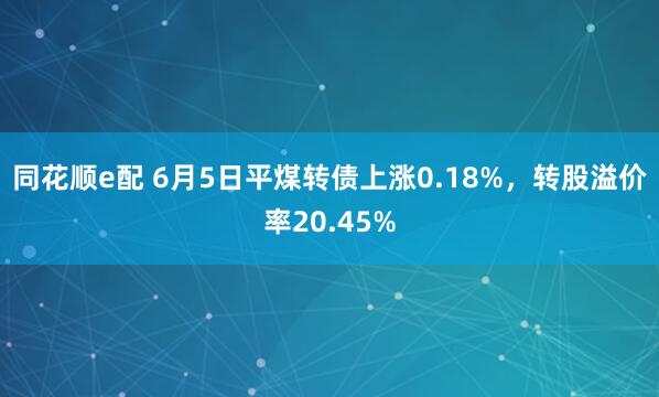 同花顺e配 6月5日平煤转债上涨0.18%，转股溢价率20.45%