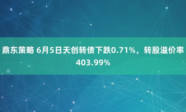 鼎东策略 6月5日天创转债下跌0.71%，转股溢价率403.99%