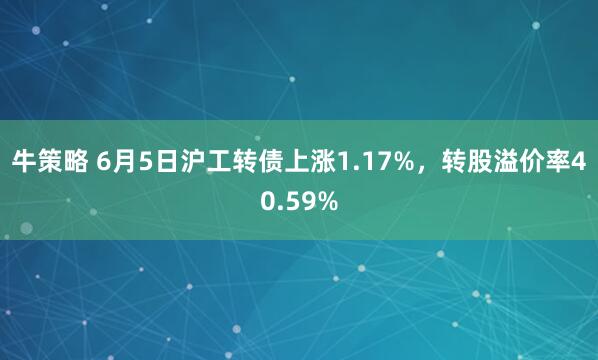 牛策略 6月5日沪工转债上涨1.17%，转股溢价率40.59%