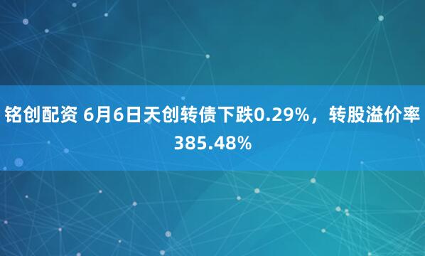 铭创配资 6月6日天创转债下跌0.29%，转股溢价率385.48%