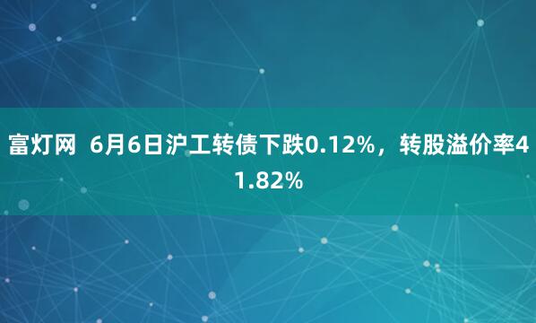 富灯网  6月6日沪工转债下跌0.12%，转股溢价率41.82%