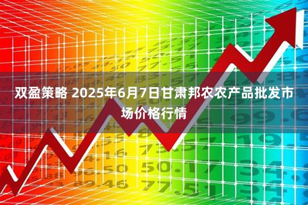 双盈策略 2025年6月7日甘肃邦农农产品批发市场价格行情
