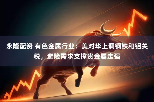 永隆配资 有色金属行业:美对华上调钢铁和铝关税,避险需求支撑贵金属走强