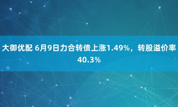 大御优配 6月9日力合转债上涨1.49%，转股溢价率40.3%