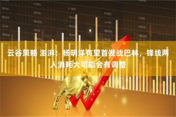 云谷策略 澎湃：杨明洋有望首发战巴林，锋线两人消耗大可能会有调整