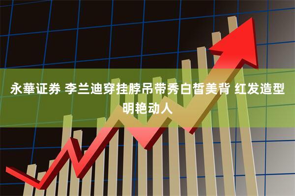 永華证券 李兰迪穿挂脖吊带秀白皙美背 红发造型明艳动人