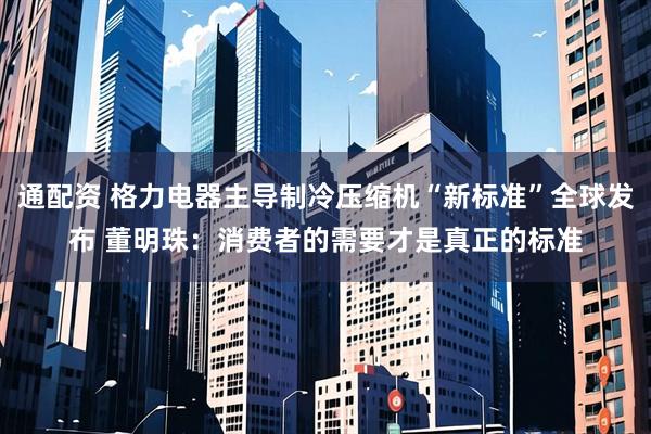 通配资 格力电器主导制冷压缩机“新标准”全球发布 董明珠：消费者的需要才是真正的标准