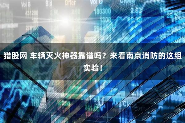 猎股网 车辆灭火神器靠谱吗？来看南京消防的这组实验！