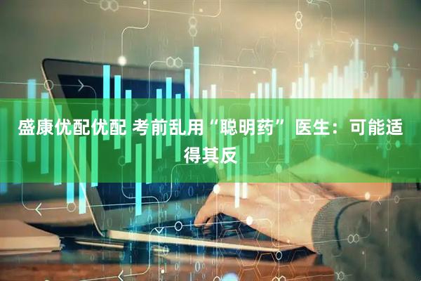 盛康优配优配 考前乱用“聪明药” 医生：可能适得其反