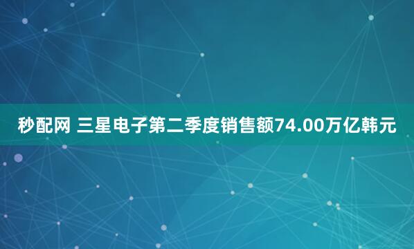 秒配网 三星电子第二季度销售额74.00万亿韩元