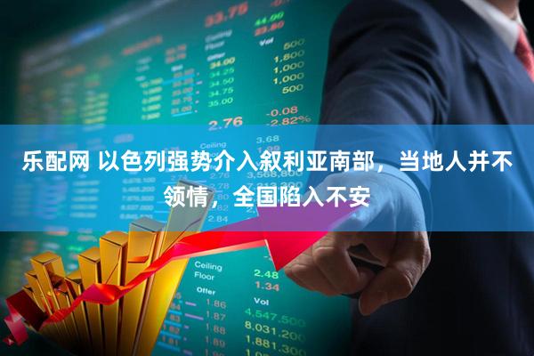 乐配网 以色列强势介入叙利亚南部，当地人并不领情，全国陷入不安