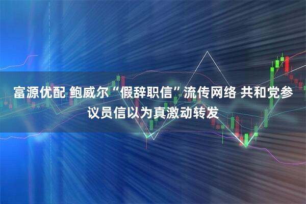 富源优配 鲍威尔“假辞职信”流传网络 共和党参议员信以为真激动转发