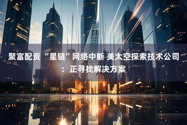 聚富配资 “星链”网络中断 美太空探索技术公司：正寻找解决方案