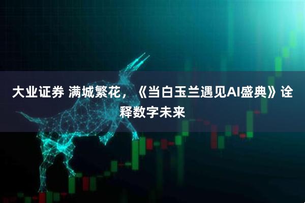 大业证券 满城繁花，《当白玉兰遇见AI盛典》诠释数字未来