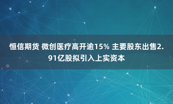 恒信期货 微创医疗高开逾15% 主要股东出售2.91亿股拟引入上实资本