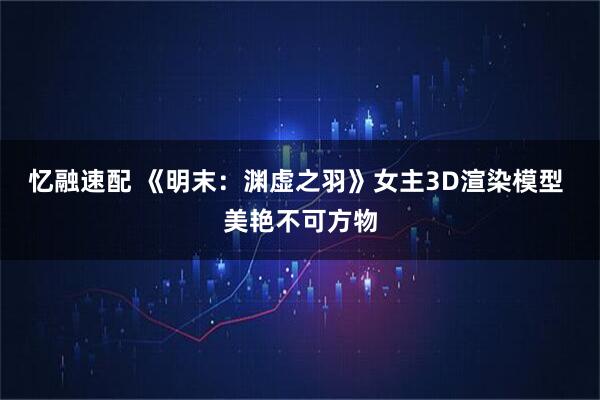 忆融速配 《明末：渊虚之羽》女主3D渲染模型 美艳不可方物