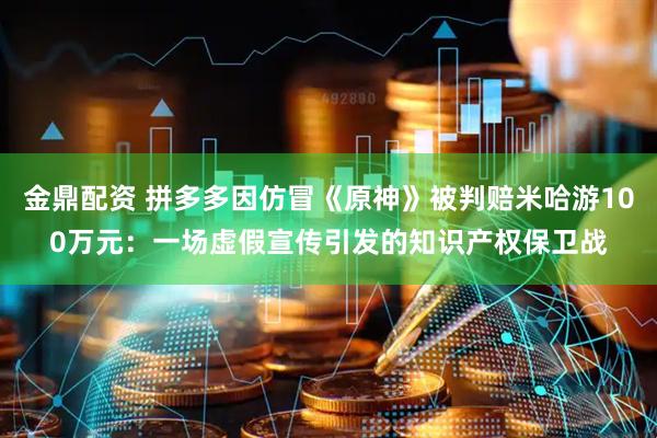 金鼎配资 拼多多因仿冒《原神》被判赔米哈游100万元：一场虚假宣传引发的知识产权保卫战