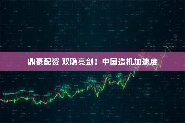 鼎豪配资 双隐亮剑！中国造机加速度