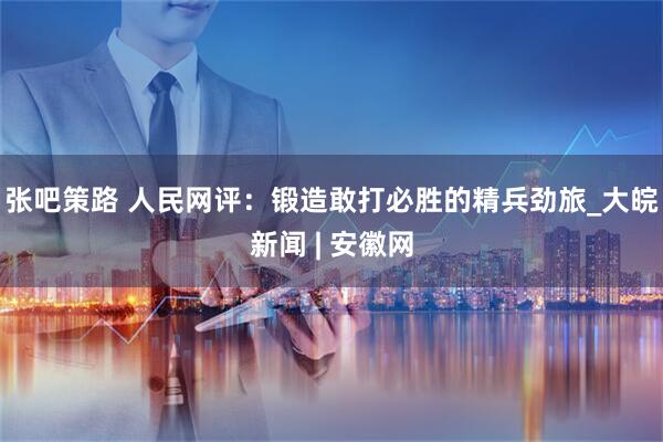 张吧策路 人民网评：锻造敢打必胜的精兵劲旅_大皖新闻 | 安徽网