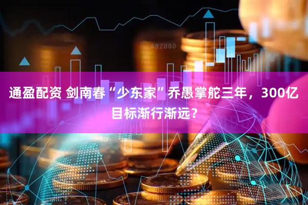 通盈配资 剑南春“少东家”乔愚掌舵三年，300亿目标渐行渐远？