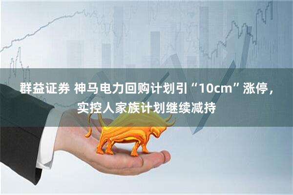 群益证券 神马电力回购计划引“10cm”涨停，实控人家族计划继续减持