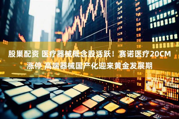 股巢配资 医疗器械概念股活跃！赛诺医疗20CM涨停 高端器械国产化迎来黄金发展期