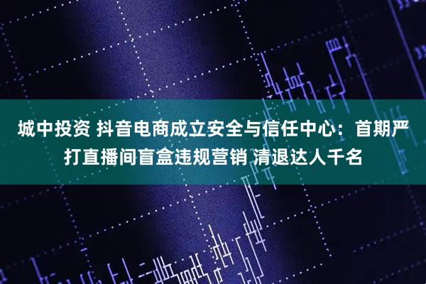 城中投资 抖音电商成立安全与信任中心：首期严打直播间盲盒违规营销 清退达人千名