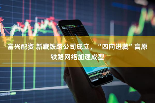 富兴配资 新藏铁路公司成立，“四向进藏”高原铁路网络加速成型