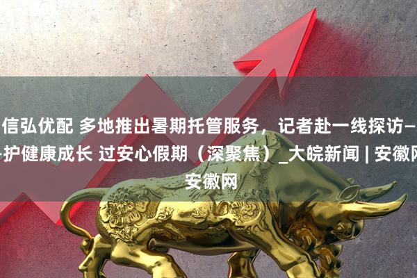 信弘优配 多地推出暑期托管服务，记者赴一线探访——护健康成长 过安心假期（深聚焦）_大皖新闻 | 安徽网