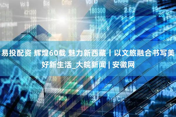 易投配资 辉煌60载 魅力新西藏丨以文旅融合书写美好新生活_大皖新闻 | 安徽网
