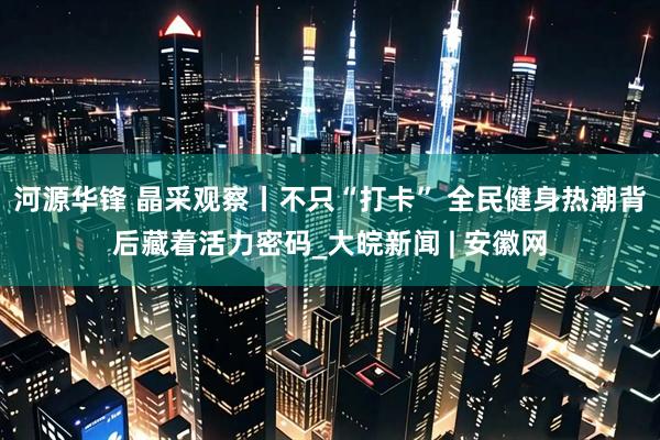 河源华锋 晶采观察丨不只“打卡” 全民健身热潮背后藏着活力密码_大皖新闻 | 安徽网