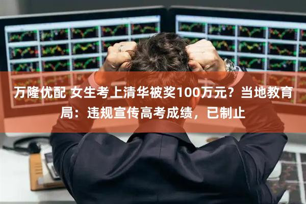 万隆优配 女生考上清华被奖100万元？当地教育局：违规宣传高考成绩，已制止