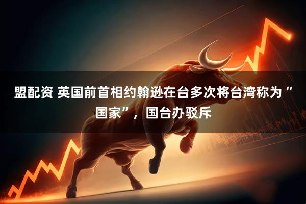盟配资 英国前首相约翰逊在台多次将台湾称为“国家”，国台办驳斥