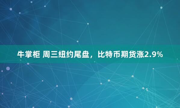 牛掌柜 周三纽约尾盘，比特币期货涨2.9%
