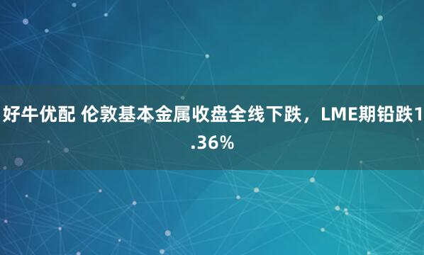 好牛优配 伦敦基本金属收盘全线下跌，LME期铅跌1.36%
