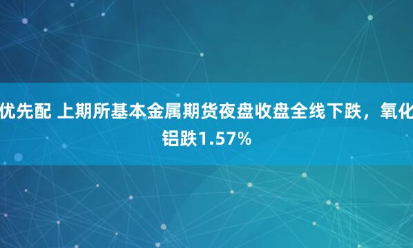 优先配 上期所基本金属期货夜盘收盘全线下跌，氧化铝跌1.57%