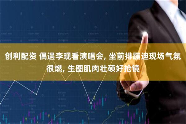 创利配资 偶遇李现看演唱会, 坐前排蹦迪现场气氛很燃, 生图肌肉壮硕好抢镜