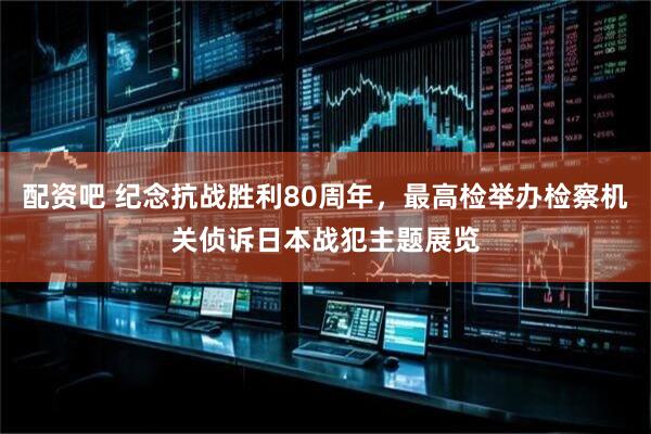 配资吧 纪念抗战胜利80周年，最高检举办检察机关侦诉日本战犯主题展览