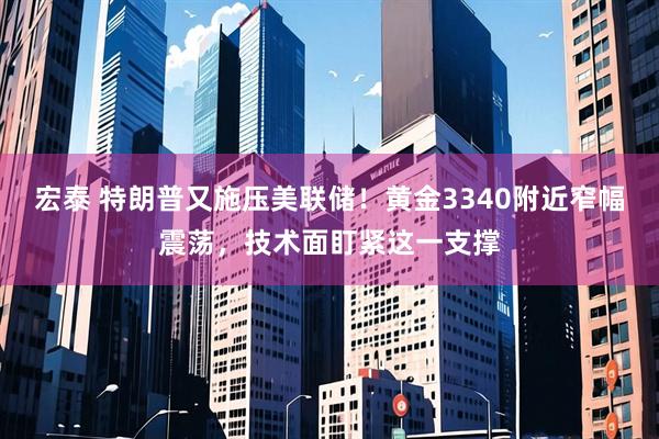 宏泰 特朗普又施压美联储！黄金3340附近窄幅震荡，技术面盯紧这一支撑