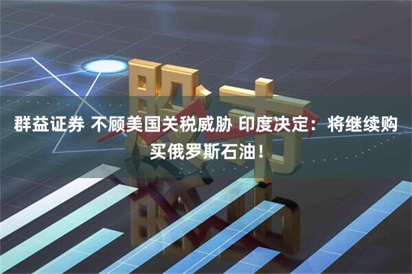 群益证券 不顾美国关税威胁 印度决定：将继续购买俄罗斯石油！