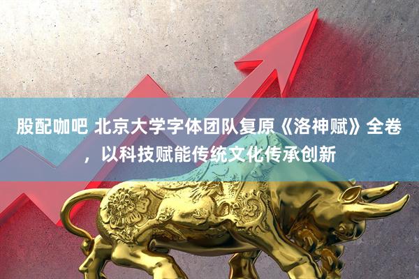 股配咖吧 北京大学字体团队复原《洛神赋》全卷，以科技赋能传统文化传承创新