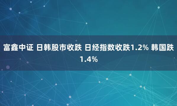 富鑫中证 日韩股市收跌 日经指数收跌1.2% 韩国跌1.4%