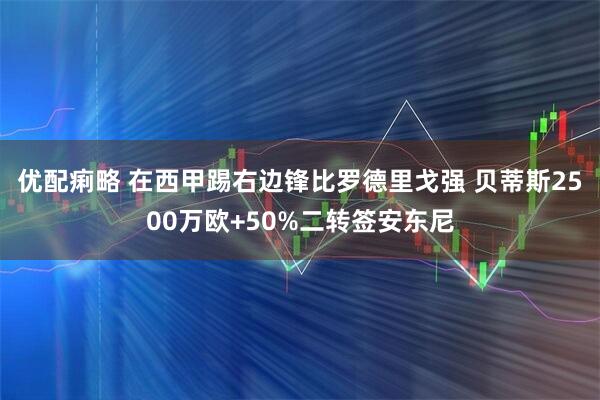 优配痢略 在西甲踢右边锋比罗德里戈强 贝蒂斯2500万欧+50%二转签安东尼