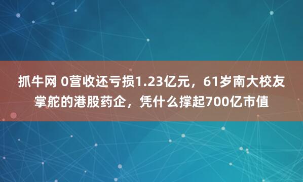 抓牛网 0营收还亏损1.23亿元,61岁南大校友掌舵的港股药企,凭什么撑起700亿市值