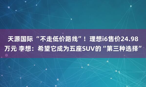 天源国际 “不走低价路线”!理想i6售价24.98万元 李想:希望它成为五座SUV的“第三种选择”
