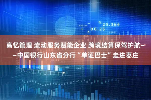 高忆管理 流动服务赋能企业 跨境结算保驾护航——中国银行山东省分行“单证巴士”走进枣庄