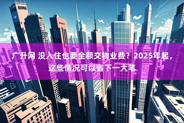 广升网 没入住也要全额交物业费?2025年起,这些情况可以省下一大笔
